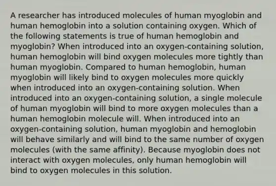 A researcher has introduced molecules of human myoglobin and human hemoglobin into a solution containing oxygen. Which of the following statements is true of human hemoglobin and myoglobin? When introduced into an oxygen-containing solution, human hemoglobin will bind oxygen molecules more tightly than human myoglobin. Compared to human hemoglobin, human myoglobin will likely bind to oxygen molecules more quickly when introduced into an oxygen-containing solution. When introduced into an oxygen-containing solution, a single molecule of human myoglobin will bind to more oxygen molecules than a human hemoglobin molecule will. When introduced into an oxygen-containing solution, human myoglobin and hemoglobin will behave similarly and will bind to the same number of oxygen molecules (with the same affinity). Because myoglobin does not interact with oxygen molecules, only human hemoglobin will bind to oxygen molecules in this solution.