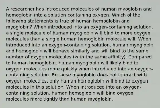 A researcher has introduced molecules of human myoglobin and hemoglobin into a solution containing oxygen. Which of the following statements is true of human hemoglobin and myoglobin? When introduced into an oxygen-containing solution, a single molecule of human myoglobin will bind to more oxygen molecules than a single human hemoglobin molecule will. When introduced into an oxygen-containing solution, human myoglobin and hemoglobin will behave similarly and will bind to the same number of oxygen molecules (with the same affinity). Compared to human hemoglobin, human myoglobin will likely bind to oxygen molecules more quickly when introduced into an oxygen-containing solution. Because myoglobin does not interact with oxygen molecules, only human hemoglobin will bind to oxygen molecules in this solution. When introduced into an oxygen-containing solution, human hemoglobin will bind oxygen molecules more tightly than human myoglobin.