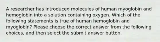 A researcher has introduced molecules of human myoglobin and hemoglobin into a solution containing oxygen. Which of the following statements is true of human hemoglobin and myoglobin? Please choose the correct answer from the following choices, and then select the submit answer button.