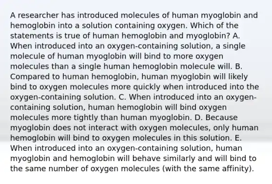 A researcher has introduced molecules of human myoglobin and hemoglobin into a solution containing oxygen. Which of the statements is true of human hemoglobin and myoglobin? A. When introduced into an oxygen-containing solution, a single molecule of human myoglobin will bind to more oxygen molecules than a single human hemoglobin molecule will. B. Compared to human hemoglobin, human myoglobin will likely bind to oxygen molecules more quickly when introduced into the oxygen-containing solution. C. When introduced into an oxygen-containing solution, human hemoglobin will bind oxygen molecules more tightly than human myoglobin. D. Because myoglobin does not interact with oxygen molecules, only human hemoglobin will bind to oxygen molecules in this solution. E. When introduced into an oxygen-containing solution, human myoglobin and hemoglobin will behave similarly and will bind to the same number of oxygen molecules (with the same affinity).