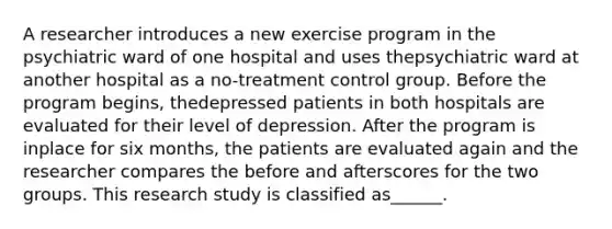 A researcher introduces a new exercise program in the psychiatric ward of one hospital and uses thepsychiatric ward at another hospital as a no-treatment control group. Before the program begins, thedepressed patients in both hospitals are evaluated for their level of depression. After the program is inplace for six months, the patients are evaluated again and the researcher compares the before and afterscores for the two groups. This research study is classified as______.