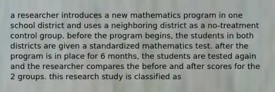 a researcher introduces a new mathematics program in one school district and uses a neighboring district as a no-treatment control group. before the program begins, the students in both districts are given a standardized mathematics test. after the program is in place for 6 months, the students are tested again and the researcher compares the before and after scores for the 2 groups. this research study is classified as