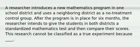 A researcher introduces a new mathematics program in one school district and uses a neighboring district as a no-treatment control group. After the program is in place for six months, the researcher intends to give the students in both districts a standardized mathematics test and then compare their scores. This research cannot be classified as a true experiment because ____.