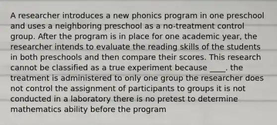 A researcher introduces a new phonics program in one preschool and uses a neighboring preschool as a no-treatment control group. After the program is in place for one academic year, the researcher intends to evaluate the reading skills of the students in both preschools and then compare their scores. This research cannot be classified as a true experiment because ____. the treatment is administered to only one group the researcher does not control the assignment of participants to groups it is not conducted in a laboratory there is no pretest to determine mathematics ability before the program