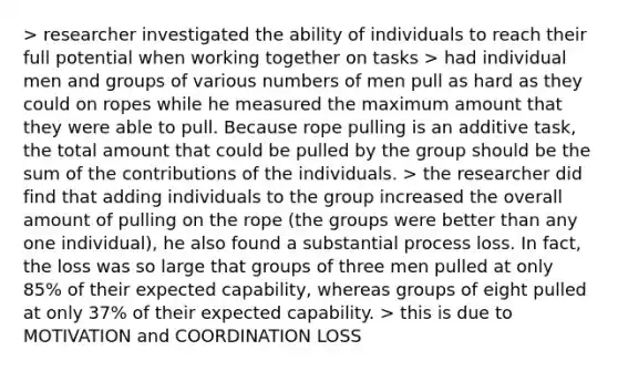 > researcher investigated the ability of individuals to reach their full potential when working together on tasks > had individual men and groups of various numbers of men pull as hard as they could on ropes while he measured the maximum amount that they were able to pull. Because rope pulling is an additive task, the total amount that could be pulled by the group should be the sum of the contributions of the individuals. > the researcher did find that adding individuals to the group increased the overall amount of pulling on the rope (the groups were better than any one individual), he also found a substantial process loss. In fact, the loss was so large that groups of three men pulled at only 85% of their expected capability, whereas groups of eight pulled at only 37% of their expected capability. > this is due to MOTIVATION and COORDINATION LOSS