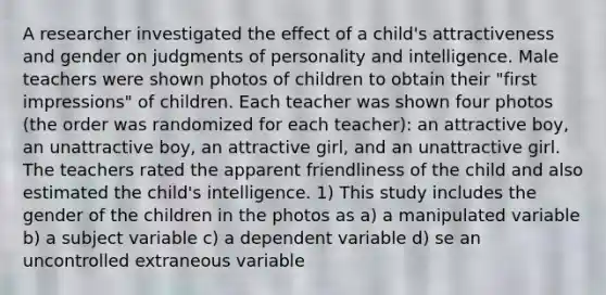 A researcher investigated the effect of a child's attractiveness and gender on judgments of personality and intelligence. Male teachers were shown photos of children to obtain their "first impressions" of children. Each teacher was shown four photos (the order was randomized for each teacher): an attractive boy, an unattractive boy, an attractive girl, and an unattractive girl. The teachers rated the apparent friendliness of the child and also estimated the child's intelligence. 1) This study includes the gender of the children in the photos as a) a manipulated variable b) a subject variable c) a dependent variable d) se an uncontrolled extraneous variable