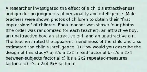 A researcher investigated the effect of a child's attractiveness and gender on judgments of personality and intelligence. Male teachers were shown photos of children to obtain their "first impressions" of children. Each teacher was shown four photos (the order was randomized for each teacher): an attractive boy, an unattractive boy, an attractive girl, and an unattractive girl. The teachers rated the apparent friendliness of the child and also estimated the child's intelligence. 1) How would you describe the design of this study? a) it's a 2x2 mixed factorial b) it's a 2x4 between-subjects factorial c) it's a 2x2 repeated-measures factorial d) it's a 2x4 PxE factorial