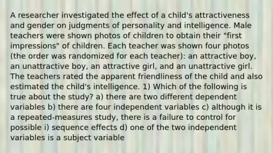 A researcher investigated the effect of a child's attractiveness and gender on judgments of personality and intelligence. Male teachers were shown photos of children to obtain their "first impressions" of children. Each teacher was shown four photos (the order was randomized for each teacher): an attractive boy, an unattractive boy, an attractive girl, and an unattractive girl. The teachers rated the apparent friendliness of the child and also estimated the child's intelligence. 1) Which of the following is true about the study? a) there are two different dependent variables b) there are four independent variables c) although it is a repeated-measures study, there is a failure to control for possible i) sequence effects d) one of the two independent variables is a subject variable