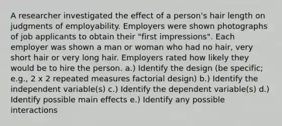 A researcher investigated the effect of a person's hair length on judgments of employability. Employers were shown photographs of job applicants to obtain their "first impressions". Each employer was shown a man or woman who had no hair, very short hair or very long hair. Employers rated how likely they would be to hire the person. a.) Identify the design (be specific; e.g., 2 x 2 repeated measures factorial design) b.) Identify the independent variable(s) c.) Identify the dependent variable(s) d.) Identify possible main effects e.) Identify any possible interactions