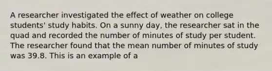 A researcher investigated the effect of weather on college students' study habits. On a sunny day, the researcher sat in the quad and recorded the number of minutes of study per student. The researcher found that the mean number of minutes of study was 39.8. This is an example of a