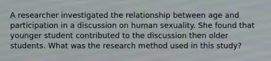 A researcher investigated the relationship between age and participation in a discussion on human sexuality. She found that younger student contributed to the discussion then older students. What was the research method used in this study?