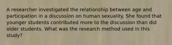 A researcher investigated the relationship between age and participation in a discussion on human sexuality. She found that younger students contributed more to the discussion than did older students. What was the research method used in this study?