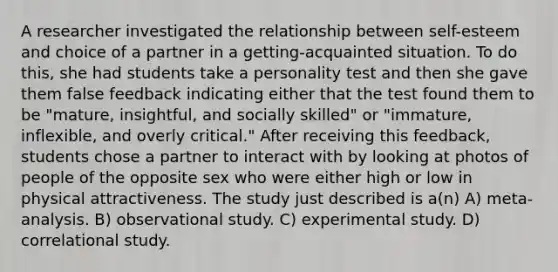 A researcher investigated the relationship between self-esteem and choice of a partner in a getting-acquainted situation. To do this, she had students take a personality test and then she gave them false feedback indicating either that the test found them to be "mature, insightful, and socially skilled" or "immature, inflexible, and overly critical." After receiving this feedback, students chose a partner to interact with by looking at photos of people of the opposite sex who were either high or low in physical attractiveness. The study just described is a(n) A) meta-analysis. B) observational study. C) experimental study. D) correlational study.