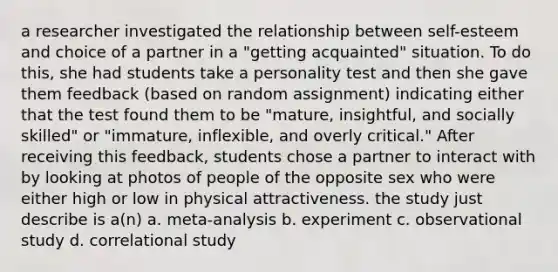 a researcher investigated the relationship between self-esteem and choice of a partner in a "getting acquainted" situation. To do this, she had students take a personality test and then she gave them feedback (based on random assignment) indicating either that the test found them to be "mature, insightful, and socially skilled" or "immature, inflexible, and overly critical." After receiving this feedback, students chose a partner to interact with by looking at photos of people of the opposite sex who were either high or low in physical attractiveness. the study just describe is a(n) a. meta-analysis b. experiment c. observational study d. correlational study