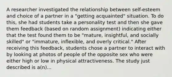 A researcher investigated the relationship between self-esteem and choice of a partner in a "getting acquainted" situation. To do this, she had students take a personality test and then she gave them feedback (based on random assignment) indicating either that the test found them to be "mature, insightful, and socially skilled" or "immature, inflexible, and overly critical." After receiving this feedback, students chose a partner to interact with by looking at photos of people of the opposite sex who were either high or low in physical attractiveness. The study just described is a(n)...