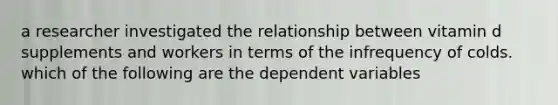 a researcher investigated the relationship between vitamin d supplements and workers in terms of the infrequency of colds. which of the following are the dependent variables
