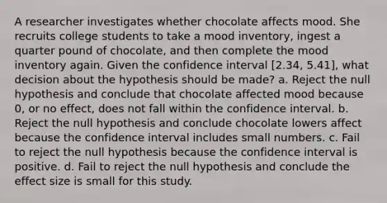 A researcher investigates whether chocolate affects mood. She recruits college students to take a mood inventory, ingest a quarter pound of chocolate, and then complete the mood inventory again. Given the confidence interval [2.34, 5.41], what decision about the hypothesis should be made? a. Reject the null hypothesis and conclude that chocolate affected mood because 0, or no effect, does not fall within the confidence interval. b. Reject the null hypothesis and conclude chocolate lowers affect because the confidence interval includes small numbers. c. Fail to reject the null hypothesis because the confidence interval is positive. d. Fail to reject the null hypothesis and conclude the effect size is small for this study.