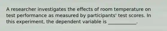 A researcher investigates the effects of room temperature on test performance as measured by participants' test scores. In this experiment, the dependent variable is ____________.