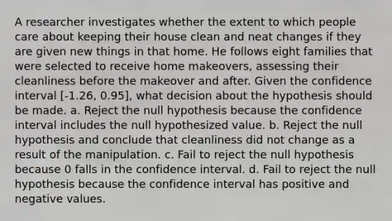 A researcher investigates whether the extent to which people care about keeping their house clean and neat changes if they are given new things in that home. He follows eight families that were selected to receive home makeovers, assessing their cleanliness before the makeover and after. Given the confidence interval [-1.26, 0.95], what decision about the hypothesis should be made. a. Reject the null hypothesis because the confidence interval includes the null hypothesized value. b. Reject the null hypothesis and conclude that cleanliness did not change as a result of the manipulation. c. Fail to reject the null hypothesis because 0 falls in the confidence interval. d. Fail to reject the null hypothesis because the confidence interval has positive and negative values.