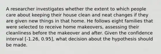 A researcher investigates whether the extent to which people care about keeping their house clean and neat changes if they are given new things in that home. He follows eight families that were selected to receive home makeovers, assessing their cleanliness before the makeover and after. Given the confidence interval [-1.26, 0.95], what decision about the hypothesis should be made.