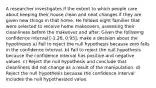 A researcher investigates if the extent to which people care about keeping their house clean and neat changes if they are given new things in that home. He follows eight families that were selected to receive home makeovers, assessing their cleanliness before the makeover and after. Given the following confidence interval [-1.26, 0.95], make a decision about the hypotheses a) Fail to reject the null hypothesis because zero falls in the confidence interval. b) Fail to reject the null hypothesis because the confidence interval has positive and negative values. c) Reject the null hypothesis and conclude that cleanliness did not change as a result of the manipulation. d) Reject the null hypothesis because the confidence interval includes the null hypothesized value.