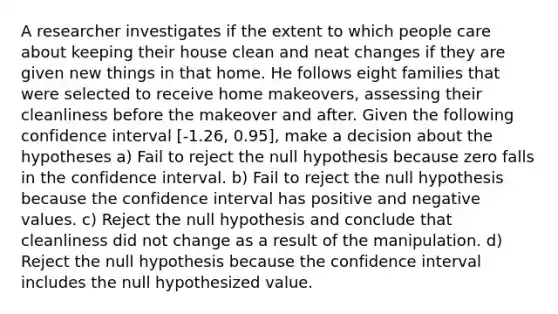 A researcher investigates if the extent to which people care about keeping their house clean and neat changes if they are given new things in that home. He follows eight families that were selected to receive home makeovers, assessing their cleanliness before the makeover and after. Given the following confidence interval [-1.26, 0.95], make a decision about the hypotheses a) Fail to reject the null hypothesis because zero falls in the confidence interval. b) Fail to reject the null hypothesis because the confidence interval has positive and negative values. c) Reject the null hypothesis and conclude that cleanliness did not change as a result of the manipulation. d) Reject the null hypothesis because the confidence interval includes the null hypothesized value.