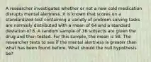 A researcher investigates whether or not a new cold medication disrupts mental alertness. It is known that scores on a standardized test containing a variety of problem-solving tasks are normally distributed with a mean of 64 and a standard deviation of 8. A random sample of 16 subjects are given the drug and then tested. For this sample, the mean is 58. The researcher tests to see if the mental alertness is greater than what has been found before. What should the null hypothesis be?