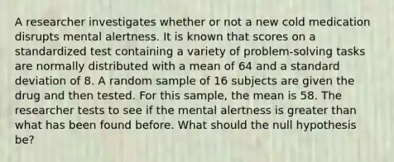 A researcher investigates whether or not a new cold medication disrupts mental alertness. It is known that scores on a standardized test containing a variety of problem-solving tasks are normally distributed with a mean of 64 and a standard deviation of 8. A random sample of 16 subjects are given the drug and then tested. For this sample, the mean is 58. The researcher tests to see if the mental alertness is greater than what has been found before. What should the null hypothesis be?