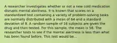 A researcher investigates whether or not a new cold medication disrupts mental alertness. It is known that scores on a standardized test containing a variety of problem-solving tasks are normally distributed with a mean of 64 and a standard deviation of 8. A random sample of 16 subjects are given the drug and then tested. For this sample, the mean is 58. The researcher tests to see if the mental alertness is less than what has been found before. This test would be...