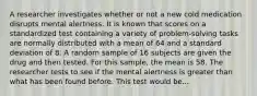 A researcher investigates whether or not a new cold medication disrupts mental alertness. It is known that scores on a standardized test containing a variety of problem-solving tasks are normally distributed with a mean of 64 and a standard deviation of 8. A random sample of 16 subjects are given the drug and then tested. For this sample, the mean is 58. The researcher tests to see if the mental alertness is greater than what has been found before. This test would be...