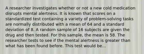 A researcher investigates whether or not a new cold medication disrupts mental alertness. It is known that scores on a standardized test containing a variety of problem-solving tasks are normally distributed with a mean of 64 and a standard deviation of 8. A random sample of 16 subjects are given the drug and then tested. For this sample, the mean is 58. The researcher tests to see if the mental alertness is greater than what has been found before. This test would be...