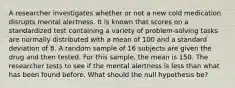 A researcher investigates whether or not a new cold medication disrupts mental alertness. It is known that scores on a standardized test containing a variety of problem-solving tasks are normally distributed with a mean of 100 and a standard deviation of 8. A random sample of 16 subjects are given the drug and then tested. For this sample, the mean is 150. The researcher tests to see if the mental alertness is less than what has been found before. What should the null hypothesis be?