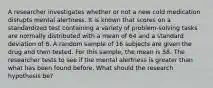 A researcher investigates whether or not a new cold medication disrupts mental alertness. It is known that scores on a standardized test containing a variety of problem-solving tasks are normally distributed with a mean of 64 and a standard deviation of 8. A random sample of 16 subjects are given the drug and then tested. For this sample, the mean is 58. The researcher tests to see if the mental alertness is greater than what has been found before. What should the research hypothesis be?