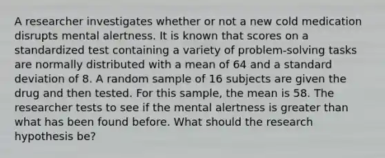 A researcher investigates whether or not a new cold medication disrupts mental alertness. It is known that scores on a standardized test containing a variety of problem-solving tasks are normally distributed with a mean of 64 and a standard deviation of 8. A random sample of 16 subjects are given the drug and then tested. For this sample, the mean is 58. The researcher tests to see if the mental alertness is greater than what has been found before. What should the research hypothesis be?