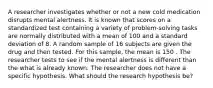 A researcher investigates whether or not a new cold medication disrupts mental alertness. It is known that scores on a standardized test containing a variety of problem-solving tasks are normally distributed with a mean of 100 and a standard deviation of 8. A random sample of 16 subjects are given the drug and then tested. For this sample, the mean is 150 . The researcher tests to see if the mental alertness is different than the what is already known. The researcher does not have a specific hypothesis. What should the research hypothesis be?