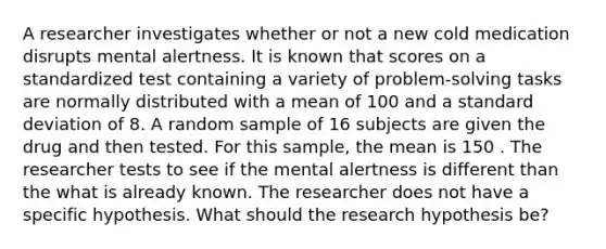 A researcher investigates whether or not a new cold medication disrupts mental alertness. It is known that scores on a standardized test containing a variety of problem-solving tasks are normally distributed with a mean of 100 and a <a href='https://www.questionai.com/knowledge/kqGUr1Cldy-standard-deviation' class='anchor-knowledge'>standard deviation</a> of 8. A random sample of 16 subjects are given the drug and then tested. For this sample, the mean is 150 . The researcher tests to see if the mental alertness is different than the what is already known. The researcher does not have a specific hypothesis. What should the research hypothesis be?