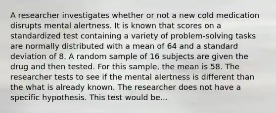 A researcher investigates whether or not a new cold medication disrupts mental alertness. It is known that scores on a standardized test containing a variety of problem-solving tasks are normally distributed with a mean of 64 and a standard deviation of 8. A random sample of 16 subjects are given the drug and then tested. For this sample, the mean is 58. The researcher tests to see if the mental alertness is different than the what is already known. The researcher does not have a specific hypothesis. This test would be...