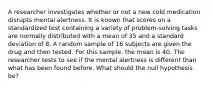 A researcher investigates whether or not a new cold medication disrupts mental alertness. It is known that scores on a standardized test containing a variety of problem-solving tasks are normally distributed with a mean of 35 and a standard deviation of 8. A random sample of 16 subjects are given the drug and then tested. For this sample, the mean is 40. The researcher tests to see if the mental alertness is different than what has been found before. What should the null hypothesis be?