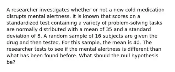 A researcher investigates whether or not a new cold medication disrupts mental alertness. It is known that scores on a standardized test containing a variety of problem-solving tasks are normally distributed with a mean of 35 and a standard deviation of 8. A random sample of 16 subjects are given the drug and then tested. For this sample, the mean is 40. The researcher tests to see if the mental alertness is different than what has been found before. What should the null hypothesis be?