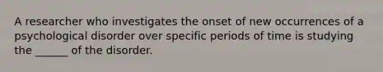 A researcher who investigates the onset of new occurrences of a psychological disorder over specific periods of time is studying the ______ of the disorder.