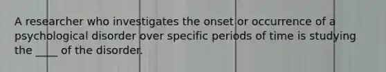 A researcher who investigates the onset or occurrence of a psychological disorder over specific periods of time is studying the ____ of the disorder.