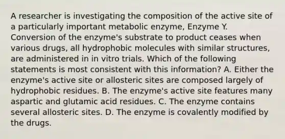 A researcher is investigating the composition of the active site of a particularly important metabolic enzyme, Enzyme Y. Conversion of the enzyme's substrate to product ceases when various drugs, all hydrophobic molecules with similar structures, are administered in in vitro trials. Which of the following statements is most consistent with this information? A. Either the enzyme's active site or allosteric sites are composed largely of hydrophobic residues. B. The enzyme's active site features many aspartic and glutamic acid residues. C. The enzyme contains several allosteric sites. D. The enzyme is covalently modified by the drugs.