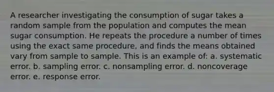 A researcher investigating the consumption of sugar takes a random sample from the population and computes the mean sugar consumption. He repeats the procedure a number of times using the exact same procedure, and finds the means obtained vary from sample to sample. This is an example of: a. systematic error. b. sampling error. c. nonsampling error. d. noncoverage error. e. response error.