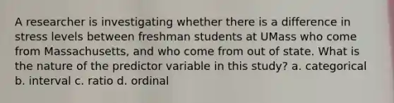 A researcher is investigating whether there is a difference in stress levels between freshman students at UMass who come from Massachusetts, and who come from out of state. What is the nature of the predictor variable in this study? a. categorical b. interval c. ratio d. ordinal