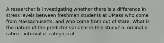 A researcher is investigating whether there is a difference in stress levels between freshman students at UMass who come from Massachusetts, and who come from out of state. What is the nature of the predictor variable in this study? a. ordinal b. ratio c. interval d. categorical