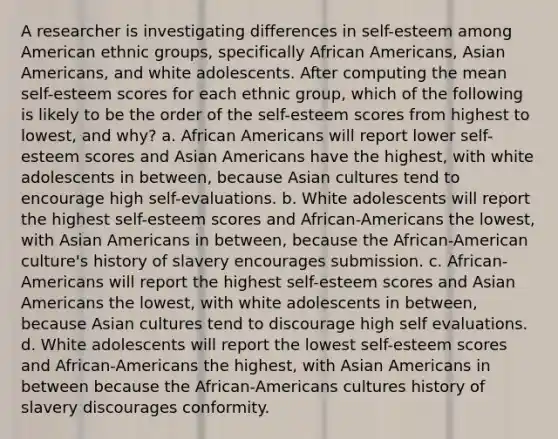 A researcher is investigating differences in self-esteem among American ethnic groups, specifically African Americans, Asian Americans, and white adolescents. After computing the mean self-esteem scores for each ethnic group, which of the following is likely to be the order of the self-esteem scores from highest to lowest, and why? a. African Americans will report lower self-esteem scores and Asian Americans have the highest, with white adolescents in between, because Asian cultures tend to encourage high self-evaluations. b. White adolescents will report the highest self-esteem scores and African-Americans the lowest, with Asian Americans in between, because the African-American culture's history of slavery encourages submission. c. African-Americans will report the highest self-esteem scores and Asian Americans the lowest, with white adolescents in between, because Asian cultures tend to discourage high self evaluations. d. White adolescents will report the lowest self-esteem scores and African-Americans the highest, with Asian Americans in between because the African-Americans cultures history of slavery discourages conformity.