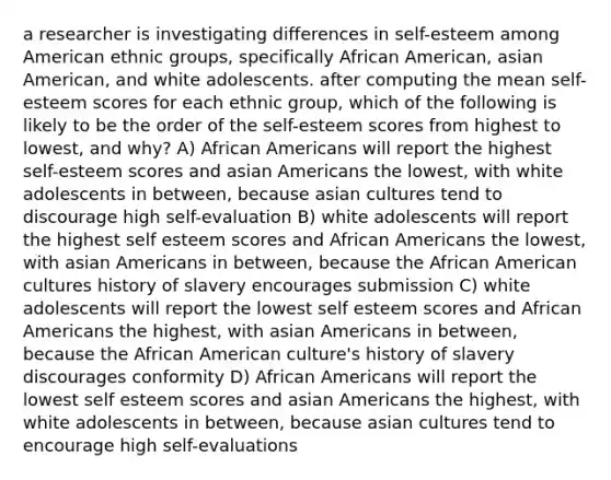 a researcher is investigating differences in self-esteem among American ethnic groups, specifically African American, asian American, and white adolescents. after computing the mean self-esteem scores for each ethnic group, which of the following is likely to be the order of the self-esteem scores from highest to lowest, and why? A) African Americans will report the highest self-esteem scores and asian Americans the lowest, with white adolescents in between, because asian cultures tend to discourage high self-evaluation B) white adolescents will report the highest self esteem scores and African Americans the lowest, with asian Americans in between, because the African American cultures history of slavery encourages submission C) white adolescents will report the lowest self esteem scores and African Americans the highest, with asian Americans in between, because the African American culture's history of slavery discourages conformity D) African Americans will report the lowest self esteem scores and asian Americans the highest, with white adolescents in between, because asian cultures tend to encourage high self-evaluations