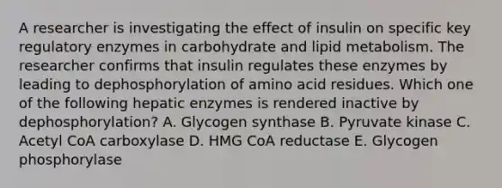 A researcher is investigating the effect of insulin on specific key regulatory enzymes in carbohydrate and lipid metabolism. The researcher confirms that insulin regulates these enzymes by leading to dephosphorylation of amino acid residues. Which one of the following hepatic enzymes is rendered inactive by dephosphorylation? A. Glycogen synthase B. Pyruvate kinase C. Acetyl CoA carboxylase D. HMG CoA reductase E. Glycogen phosphorylase