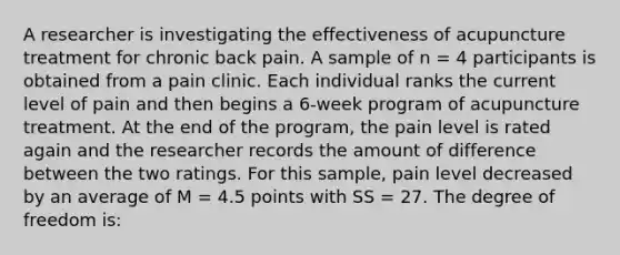 A researcher is investigating the effectiveness of acupuncture treatment for chronic back pain. A sample of n = 4 participants is obtained from a pain clinic. Each individual ranks the current level of pain and then begins a 6-week program of acupuncture treatment. At the end of the program, the pain level is rated again and the researcher records the amount of difference between the two ratings. For this sample, pain level decreased by an average of M = 4.5 points with SS = 27. The degree of freedom is: