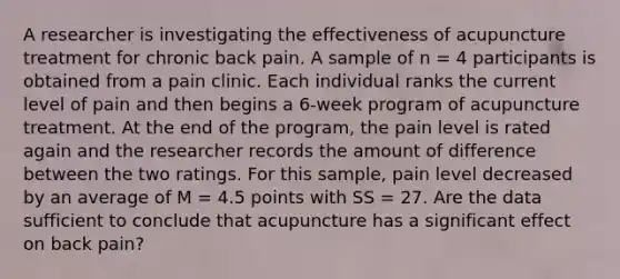 A researcher is investigating the effectiveness of acupuncture treatment for chronic back pain. A sample of n = 4 participants is obtained from a pain clinic. Each individual ranks the current level of pain and then begins a 6-week program of acupuncture treatment. At the end of the program, the pain level is rated again and the researcher records the amount of difference between the two ratings. For this sample, pain level decreased by an average of M = 4.5 points with SS = 27. Are the data sufficient to conclude that acupuncture has a significant effect on back pain?